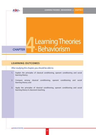 LEARNING THEORIES - BEHAVIORISM

CHAPTER

l

CHAPTER 4

4

Learning Theories
- Behaviorism

LE ARNI NG OUTCOMES
After studying this chapter, you should be able to:
1.	

Explain the principles of classical conditioning, operant conditioning and social
learning theory;

2.	

Compare among classical
learning theory; and

3.	

Apply the principles of classical conditioning, operant conditioning and social
learning theory in classroom teaching.

conditioning,

84

operant

conditioning

and

social

 