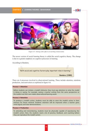CHAPTER 4 	

l	

LEARNING THEORIES - BEHAVIORISM

Figure 4.5: Among of the effects of watching violent media.

The newer version of social learning theory is called the social cognitive theory. The change
is due to a greater emphasis on cognitive processes in learning.
According to Bandura;
i.	

“Both social and cognitive factors play important roles in learning.”
Bandura (1989)

There are 4 processes involved in observational learning. These include attention, retention,
production, and motivation as explained in figure 4.6.
Process 1- Attention
Before students can imitate a model’s behavior, they must pay attention to what the model
is doing or saying. For example, seeing a teacher writing from the same perspective as
the student see their own makes observational learning easier.
Process 2- Retention
To produce a model’s action, students must be able to store the model’s action in their
memory for future retrieval. Students’ retention will be improved when a teacher gives
vivid, logical, and clear demonstrations.
Process 3- Production
To attending and remembering, students must be physically capable of reproducing the
model’s action. Here, the students need a lot of practice, feedback, and coaching before
they can reproduce the model’s action.

93

93

 