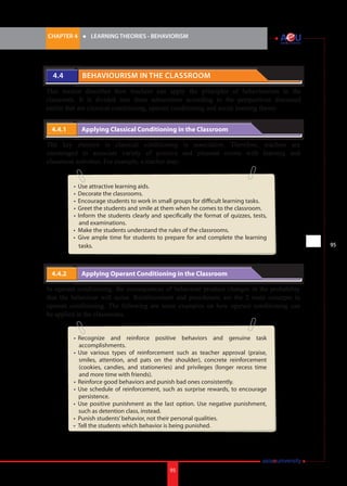 CHAPTER 4 	

4.4 	

l	

LEARNING THEORIES - BEHAVIORISM

Behaviourism in the Classroom

This section describes how teachers can apply the principles of behaviourism in the
classroom. It is divided into three subsections according to the perspectives discussed
earlier that are classical conditioning, operant conditioning and social learning theory.
4.4.1 	

Applying Classical Conditioning in the Classroom

The key element in classical conditioning is association. Therefore, teachers are
encouraged to associate variety of positive and pleasant events with learning and
classroom activities. For example, a teacher may:
•	 Use attractive learning aids.
•	 Decorate the classrooms.
•	 Encourage students to work in small groups for difficult learning tasks.
•	 Greet the students and smile at them when he comes to the classroom.
•	 Inform the students clearly and specifically the format of quizzes, tests,
and examinations.
•	 Make the students understand the rules of the classrooms.
•	 Give ample time for students to prepare for and complete the learning
tasks.

4.4.2 	

Applying Operant Conditioning in the Classroom

In operant conditioning, the consequences of behaviour produce changes in the probability
that the behaviour will occur. Reinforcement and punishment are the 2 main concepts in
operant conditioning. The following are some examples on how operant conditioning can
be applied in the classrooms.
•	 Recognize and reinforce positive behaviors and genuine task
accomplishments.
•	 Use various types of reinforcement such as teacher approval (praise,
smiles, attention, and pats on the shoulder), concrete reinforcement
(cookies, candies, and stationeries) and privileges (longer recess time
and more time with friends).
•	 Reinforce good behaviors and punish bad ones consistently.
•	 Use schedule of reinforcement, such as surprise rewards, to encourage
persistence.
•	 Use positive punishment as the last option. Use negative punishment,
such as detention class, instead.
•	 Punish students’ behavior, not their personal qualities.
•	 Tell the students which behavior is being punished.

95

i.	

95

 
