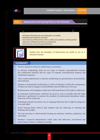 LEARNING THEORIES - BEHAVIORISM

4.4.3 	

l

CHAPTER 4

Applying the Social Learning Theory in the Classroom

The social learning theory focuses on how people learn by observing and imitating others.
To motivate learning using this approach, a teacher may:
•	 Use high-achieving and successful peers as models.
•	 Model positive behaviors himself.
•	 Use vicarious reinforcement, that is, make sure students see that positive
behaviors will lead to positive consequences.
•	 Demonstrate and teach good behaviors.

	

Explain how the principles of behaviorism are useful to you as a
classroom teacher.

SUMMARY
•	

The key element in classical conditioning is association.

•	

In classical conditioning, there are two types of stimulus (unconditioned stimulus
and conditioned stimulus) and two types of response (unconditioned response and
conditioned response).

•	

Three common phenomena in classical conditioning are generalization, discrimination,
and extinction.

•	

Operant or instrumental conditioning is a form of learning in which the consequences
of behaviour lead to changes in the probability that the behaviour will occur.

•	

Reinforcement will strengthen a behaviour while punishment will weaken a behaviour.

•	

In continuous reinforcement, reinforces are given as soon as possible after the target
behaviour is performed. In contrast, the schedule of reinforcement determines when a
behaviour will be reinforced.

•	

Punishment presents the fastest way to changing behaviour but it might be dangerous
to an individual.

•	

Social learning theory believes that students learn by observing or watching and
imitating other people.

•	

The four processes in observational learning are attention, retention, production, and
motivation.

•	

Bandura’s reciprocal determination model states that behaviour, environment and
person factors interact to influence learning.

96

 