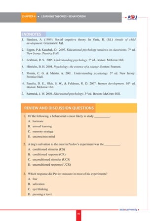 CHAPTER 4 	

l	

LEARNING THEORIES - BEHAVIORISM

ENDNOTES
1.	 Bandura, A. (1989). Social cognitive theory. In Vasta, R. (Ed.) Annals of child
development. Greenwich: JAI.
2.	 Eggen, P & Kauchak, D. 2007. Educational psychology windows on classrooms. 7th ed.
New Jersey: Prentice Hall.
3.	 Feldman, R. S. 2005. Understanding psychology. 7th ed. Boston: McGraw Hill.
4.	 Hinrichs, B. H. 2004. Psychology: the essence of a science. Boston: Pearson.
5.	 Morris, C. G. & Maisto, A. 2001. Understanding psychology. 5th ed. New Jersey:
Prentice Hall.
6.	 Papalia, D. E., Olds, S. W., & Feldman, R. D. 2007. Human development. 10th ed.
Boston: McGraw Hill.
7.	 Santrock, J. W. 2008. Educational psychology. 3rd ed. Boston: McGraw-Hill.

Review and Discussion Questions
1.	 Of the following, a behaviorist is most likely to study __________.
	

A.	 hormone

	

B.	 animal learning

	

C.	 memory strategy

	

D.	 unconscious mind

2.	 A dog’s salivation to the meat in Pavlov’s experiment was the __________.
	

A.	 conditioned stimulus (CS)

	

B.	 conditioned response (CR)

	

C.	 unconditioned stimulus (UCS)

	

D.	 unconditioned response (UCR)

3.	 Which response did Pavlov measure in most of his experiments?
	

A.	 fear

	

B.	 salivation

	

C.	 eye blinking

	

D.	 pressing a lever

99

i.	

99

 