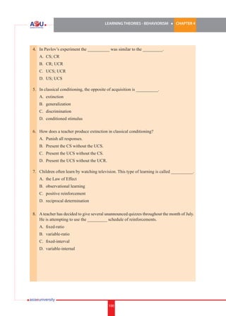 LEARNING THEORIES - BEHAVIORISM

l

CHAPTER 4

4. 	 In Pavlov’s experiment the __________ was similar to the _________.
	

A.	 CS; CR

	

B.	 CR; UCR

	

C.	 UCS; UCR

	

D.	 US; UCS

5. 	 In classical conditioning, the opposite of acquisition is __________.
	

A.	 extinction

	

B.	 generalization

	

C.	 discrimination

	

D.	 conditioned stimulus

6.	 How does a teacher produce extinction in classical conditioning?
	

A.	 Punish all responses.

	

B.	 Present the CS without the UCS.

	

C.	 Present the UCS without the CS.

	

D.	 Present the UCS without the UCR.

7.	 Children often learn by watching television. This type of learning is called __________.
	

A.	 the Law of Effect

	

B.	 observational learning

	

C.	 positive reinforcement

	

D.	 reciprocal determination

8.	 A teacher has decided to give several unannounced quizzes throughout the month of July.
He is attempting to use the _________ schedule of reinforcements.
	

A.	 fixed-ratio

	

B.	 variable-ratio

	

C.	 fixed-interval

	

D.	 variable-internal

100

 