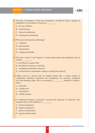 CHAPTER 4 	

l	

LEARNING THEORIES - BEHAVIORISM

9.	 The form of learning in which the consequences of behavior lead to changes in
probability of its occurrence is known as __________.	
	

A.	 the Law of Effect

	

B.	 social learning

	

C.	 classical conditioning

	

D.	 instrumental conditioning

10. Who discovered operant conditioning?
	

A.	 extinction

	

B.	 generalization

	

C.	 discrimination

	

D.	 conditioned stimulus

11.	The terms “positive” and “negative” in both reinforcement and punishment refer to
whether __________.
	
	
	
	

A.	 the behavior is good or bad
B.	 the behavior increases or decreases
C.	 something is presented or removed
D.	 reinforcement or punishment is larger or smaller than expected

12.	Adham receives a reward from his English teacher after a certain number of
compositions submitted. Sometimes five compositions are necessary, sometimes
two, and sometimes eight. This is an example of __________ schedule of reinforcements.
	
	
	
	

A.	 fixed-ratio
B.	 variable-ratio
C.	 fixed-interval
D.	 variable-internal

13.	An unpleasant stimulus is presented to decrease the frequency of a behavior. This
statement refers to the definition of __________.
	
	
	
	

A.	 positive punishment
B.	 negative punishment
C.	 positive reinforcement
D.	 negative reinforcement

101

i.	

101

 