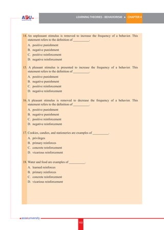 LEARNING THEORIES - BEHAVIORISM

l

CHAPTER 4

14.	An unpleasant stimulus is removed to increase the frequency of a behavior. This
statement refers to the definition of __________.	
	
	
	
	

A.	 positive punishment
B.	 negative punishment
C.	 positive reinforcement
D.	 negative reinforcement

15. A pleasant stimulus is presented to increase the frequency of a behavior. This
statement refers to the definition of __________.
	
	
	
	

A.	 positive punishment
B.	 negative punishment
C.	 positive reinforcement
D.	 negative reinforcement

16.	A pleasant stimulus is removed to decrease the frequency of a behavior. This
statement refers to the definition of __________.
	
	
	
	

A.	 positive punishment
B.	 negative punishment
C.	 positive reinforcement
D.	 negative reinforcement

17.	Cookies, candies, and stationeries are examples of __________.
	
	
	
	

A.	 privileges
B.	 primary reinforces
C.	 concrete reinforcement
D.	 vicarious reinforcement

18.	Water and food are examples of __________.
	
	
	
	

A.	 learned reinforces
B.	 primary reinforces
C.	 concrete reinforcement
D.	 vicarious reinforcement

102

 