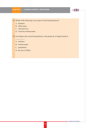 CHAPTER 4 	

l	

LEARNING THEORIES - BEHAVIORISM

19.	Which of the following is not a part of social learning theory?	
	
	
	
	

A.	 Imitation
B.	 Observation
C.	 Trial and error
D.	 Vicarious reinforcement

20. According to the social learning theory, what people do is largely based on 	
__________.
	

A.	 imitation

	

B.	 reinforcement

	

C.	 punishment

	

D.	 the Law of Effect

i.	

103

103

 