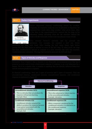 LEARNING THEORIES - BEHAVIORISM

4.1.1 	

l

CHAPTER 4

Pavlov’s Experiments

Ivan Pavlov,
Russian physiologist

Pavlov discovered classical conditioning almost by accident.
Originally, he wanted to study the role of salivation in digestion. He
measured how much saliva dogs produce when given meat. After
a few days in the experiment,Pavlov noticed that the dogs in his
laboratory started salivating when the lab attendant entered the
room with the meat dish, before meat was placed in their mouth.

This aroused Pavlov’s curiosity and he pursued the
issue with more experiments. For example, he sounded a bell just before
presenting his dogs with food. After hearing the bell many times right before
getting fed, the dogs began to salivate as soon as the bell rang. In other word, the dogs
had been conditioned to salivate in response to a new stimulus (the bell) that normally
would not produce salivation. The dogs had learned to associate the bell with food.
4.1.2 	

Types of Stimulus and Response

Remember from Chapter 1 that a stimulus is an observable environmental event that has a
potential to exert control over a behavioural response. A response is an over behaviour by a
learner. Put it in a simpler way, a stimulus is anything that can directly influence behaviour
and the stimulus produces a response.
In classical conditioning, there are 2 types of stimulus and 2 types of response. They are
unconditioned stimulus, conditioned stimulus, unconditioned response, and conditioned
response as explained in figure 4.1.
Classical Conditioning
Stimulus

Response

Unconditioned stimulus (UCS)

Unconditioned response (UCR)

• 	 This is a stimulus that can produce the 	
	 response without any learning. 	
•	 Example: Meat.

•	 This is the unlearned or inborn reaction 	
	 to the unconditioned stimulus.
•	 Example: Salivation.

Conditioned stimulus (CS)

Conditioned response (CR)

•	
	
	
	
•	

•	
	
	
•	

Conditioned stimulus acquired the
ability to produce the response because 	
it was paired (associated) with the
unconditioned stimulus.
Example: Bell.

When a response is produced by the 	
conditioned stimulus, it is referred to as 	
the conditioned response.
Example: Salivation.

Figure 4.1: Types of stimulus and respons in classical conditioning

86

 