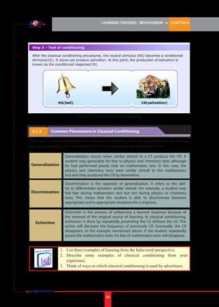 LEARNING THEORIES - BEHAVIORISM

l

CHAPTER 4

Figure 4.2: Process of classical conditioning

4.1.3 	

Common Phenomena in Classical Conditioning

There are 3 common phenomena in classical conditioning, they are generalization, discrimination, and extinction. The descriptions for these phenomena are explained below.

Generalization

Generalization occurs when similar stimuli to a CS produce the CR. A
student may generalize his fear to physics and chemistry tests although
he had performed poorly only on mathematics test. In this case, the
physics and chemistry tests were similar stimuli to the mathematics
test and they produced the CR by themselves.

Discrimination

Discrimination is the opposite of generalization. It refers to the ability to differentiate between similar stimuli. For example, a student may
feel fear during mathematics test but not during physics or chemistry
tests. This shows that the student is able to discriminate between
appropriate and in appropriate situations for a response.

Extinction

Extinction is the process of unlearning a learned response because of
the removal of the original source of learning. In classical conditioning,
extinction is done by repeatedly presenting the CS without the US. This
action will decrease the frequency of previously CR. Eventually, the CR
disappears. In the example mentioned above, if the student repeatedly
passes the mathematics tests, his fear of mathematics tests will disappear.

1.	 List three examples of learning from the behavioral perspective.
2.	 Describe some examples of classical conditioning from your
experience.
3.	 Think of ways in which classical conditioning is used by advertisers.

88

 