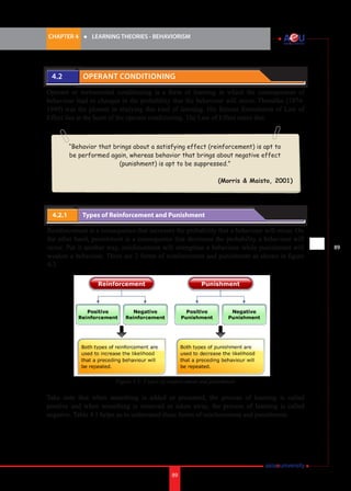 CHAPTER 4 	

4.2 	

l	

LEARNING THEORIES - BEHAVIORISM

Operant Conditioning

Operant or instrumental conditioning is a form of learning in which the consequences of
behaviour lead to changes in the probability that the behaviour will occur. Thondike (18741949) was the pioneer in studying this kind of learning. His famous formulation of Law of
Effect lies at the heart of the operant conditioning. The Law of Effect states that:

“Behavior that brings about a satisfying effect (reinforcement) is apt to
be performed again, whereas behavior that brings about negative effect
(punishment) is apt to be suppressed.”
		
(Morris & Maisto, 2001)

4.2.1 	

Types of Reinforcement and Punishment

Reinforcement is a consequence that increases the probability that a behaviour will occur. On
the other hand, punishment is a consequence that decreases the probability a behaviour will
occur. Put it another way, reinforcement will strengthen a behaviour while punishment will
weaken a behaviour. There are 2 forms of reinforcement and punishment as shown in figure
4.3.

Figure 4.3: 2 types of reinforcement and punishment

Take note that when something is added or presented, the process of learning is called
positive and when something is removed or taken away, the process of learning is called
negative. Table 4.1 helps us to understand these forms of reinforcement and punishment.

89

i.	

89

 