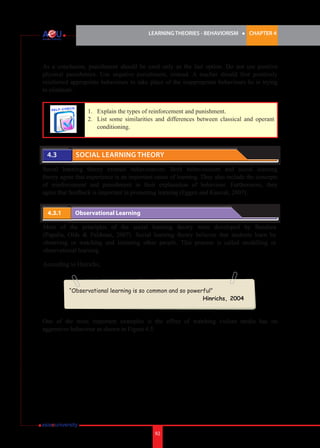 LEARNING THEORIES - BEHAVIORISM

l

CHAPTER 4

As a conclusion, punishment should be used only as the last option. Do not use positive
physical punishment. Use negative punishment, instead. A teacher should first positively
reinforced appropriate behaviours to take place of the inappropriate behaviours he is trying
to eliminate.
1.	 Explain the types of reinforcement and punishment.
2.	 List some similarities and differences between classical and operant
conditioning.

4.3 	

Social Learning Theory

Social learning theory extends behaviourism. Both behaviourism and social learning
theory agree that experience is an important cause of learning. They also include the concepts
of reinforcement and punishment in their explanation of behaviour. Furthermore, they
agree that feedback is important in promoting learning (Eggen and Kaucak, 2007).
4.3.1 	

Observational Learning

Most of the principles of the social learning theory were developed by Bandura
(Papalia, Olds & Feldman, 2007). Social learning theory believes that students learn by
observing or watching and imitating other people. This process is called modelling or
observational learning.
According to Hinrichs,

“Observational learning is so common and so powerful”
Hinrichs, 2004

One of the most important examples is the effect of watching violent media has on
aggressive behaviour as shown in Figure 4.5.

92

 