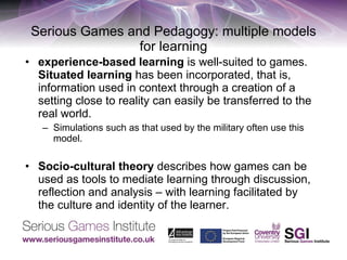 Serious Games and Pedagogy: multiple models for learning experience-based learning  is well-suited to games.  Situated learning  has been incorporated, that is, information used in context through a creation of a setting close to reality can easily be transferred to the real world.  Simulations such as that used by the military often use this model.  Socio-cultural theory  describes how games can be used as tools to mediate learning through discussion, reflection and analysis – with learning facilitated by the culture and identity of the learner.  