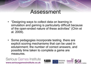 Assessment “ Designing ways to collect data on learning in simulation and gaming is particularly difficult because of the open-ended nature of these activities” (Chin et al. 2009). Some pedagogies incorporate testing. there are explicit scoring mechanisms that can be used in edutainment; the number of correct answers, and possibly time taken to complete a game are measures. 