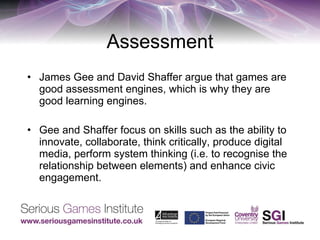 Assessment James Gee and David Shaffer argue that games are good assessment engines, which is why they are good learning engines. Gee and Shaffer focus on skills such as the ability to innovate, collaborate, think critically, produce digital media, perform system thinking (i.e. to recognise the relationship between elements) and enhance civic engagement.  