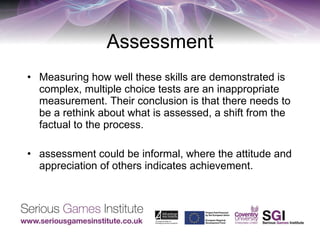Assessment Measuring how well these skills are demonstrated is complex, multiple choice tests are an inappropriate measurement. Their conclusion is that there needs to be a rethink about what is assessed, a shift from the factual to the process. assessment could be informal, where the attitude and appreciation of others indicates achievement. 