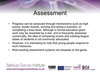 Assessment Progress can be assessed through mechanisms such as high scores, leader boards, winning and losing a scenario, or completing a boss level. Although in formal education good work may be rewarded by a star, and is frequently assessed numerically, the idea of comparing scores and creating league tables of students is not commonly advocated. However, it is interesting to note that young people respond to such measures. Most existing assessment systems are bespoke to the game. 