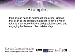Examples thus games need to address these areas. Games that align to the curriculum appear to have a wider take up than those that are pedagogically sound and engaging but have no clear relationship. 