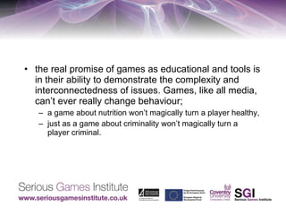 the real promise of games as educational and tools is in their ability to demonstrate the complexity and interconnectedness of issues. Games, like all media, can’t ever really change behaviour;  a game about nutrition won’t magically turn a player healthy,  just as a game about criminality won’t magically turn a player criminal. 