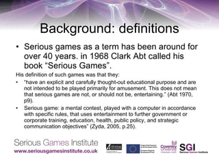 Background: definitions Serious games as a term has been around for over 40 years. in 1968 Clark Abt called his book “Serious Games”. His definition of such games was that they: “ have an explicit and carefully thought-out educational purpose and are not intended to be played primarily for amusement. This does not mean that serious games are not, or should not be, entertaining.” (Abt 1970, p9). Serious game: a mental contest, played with a computer in accordance with specific rules, that uses entertainment to further government or corporate training, education, health, public policy, and strategic communication objectives” (Zyda, 2005, p.25). 