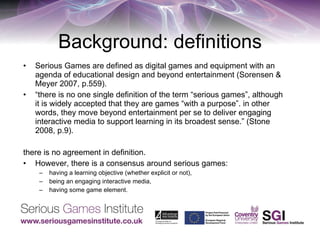 Background: definitions Serious Games are defined as digital games and equipment with an agenda of educational design and beyond entertainment (Sorensen & Meyer 2007, p.559). “ there is no one single definition of the term “serious games”, although it is widely accepted that they are games “with a purpose”. in other words, they move beyond entertainment per se to deliver engaging interactive media to support learning in its broadest sense.” (Stone 2008, p.9). there is no agreement in definition. However, there is a consensus around serious games:  having a learning objective (whether explicit or not),  being an engaging interactive media,  having some game element.  