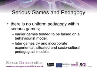 Serious Games and Pedagogy there is no uniform pedagogy within serious games;  earlier games tended to be based on a behaviourist model.  later games try and incorporate experiential, situated and socio-cultural pedagogical models. 