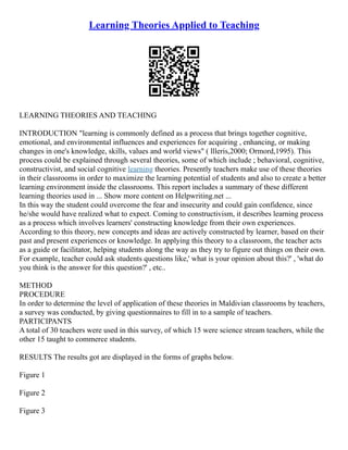 Learning Theories Applied to Teaching
LEARNING THEORIES AND TEACHING
INTRODUCTION "learning is commonly defined as a process that brings together cognitive,
emotional, and environmental influences and experiences for acquiring , enhancing, or making
changes in one's knowledge, skills, values and world views" ( llleris,2000; Ormord,1995). This
process could be explained through several theories, some of which include ; behavioral, cognitive,
constructivist, and social cognitive learning theories. Presently teachers make use of these theories
in their classrooms in order to maximize the learning potential of students and also to create a better
learning environment inside the classrooms. This report includes a summary of these different
learning theories used in ... Show more content on Helpwriting.net ...
In this way the student could overcome the fear and insecurity and could gain confidence, since
he/she would have realized what to expect. Coming to constructivism, it describes learning process
as a process which involves learners' constructing knowledge from their own experiences.
According to this theory, new concepts and ideas are actively constructed by learner, based on their
past and present experiences or knowledge. In applying this theory to a classroom, the teacher acts
as a guide or facilitator, helping students along the way as they try to figure out things on their own.
For example, teacher could ask students questions like,' what is your opinion about this?' , 'what do
you think is the answer for this question?' , etc..
METHOD
PROCEDURE
In order to determine the level of application of these theories in Maldivian classrooms by teachers,
a survey was conducted, by giving questionnaires to fill in to a sample of teachers.
PARTICIPANTS
A total of 30 teachers were used in this survey, of which 15 were science stream teachers, while the
other 15 taught to commerce students.
RESULTS The results got are displayed in the forms of graphs below.
Figure 1
Figure 2
Figure 3
 