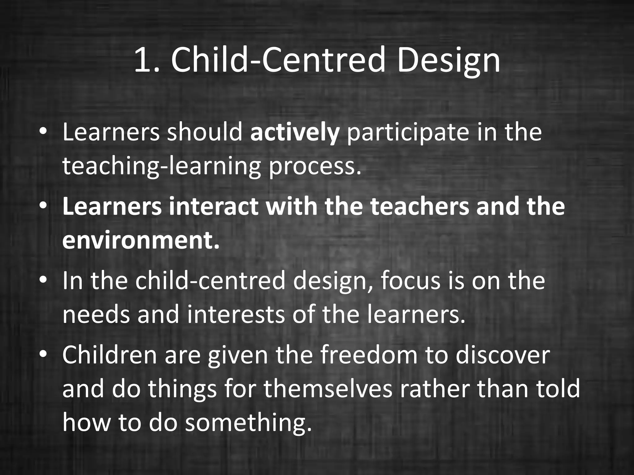 1. Child-Centred Design
• Learners should actively participate in the
teaching-learning process.
• Learners interact with the teachers and the
environment.
• In the child-centred design, focus is on the
needs and interests of the learners.
• Children are given the freedom to discover
and do things for themselves rather than told
how to do something.
 