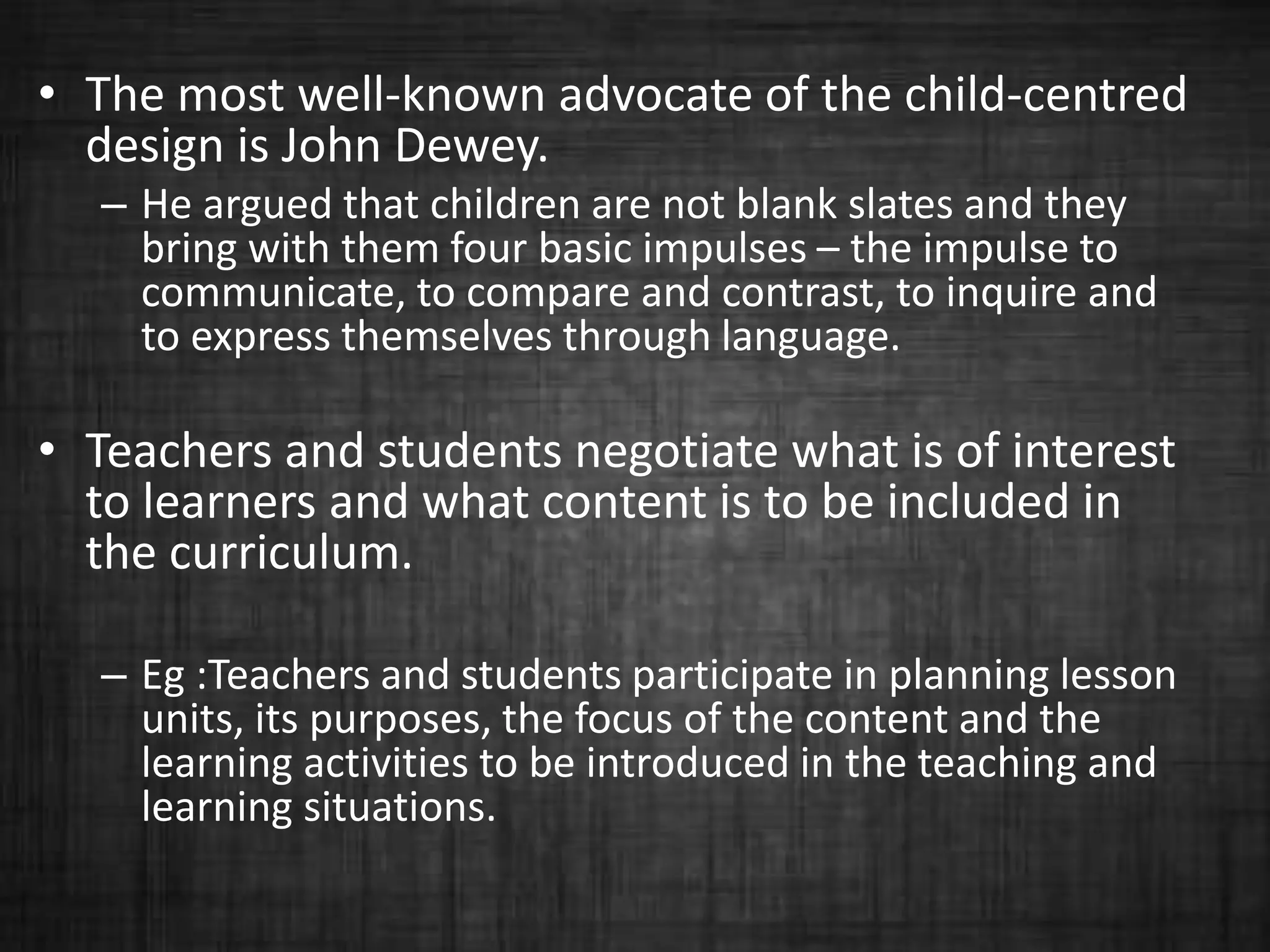 • The most well-known advocate of the child-centred
design is John Dewey.
– He argued that children are not blank slates and they
bring with them four basic impulses – the impulse to
communicate, to compare and contrast, to inquire and
to express themselves through language.
• Teachers and students negotiate what is of interest
to learners and what content is to be included in
the curriculum.
– Eg :Teachers and students participate in planning lesson
units, its purposes, the focus of the content and the
learning activities to be introduced in the teaching and
learning situations.
 