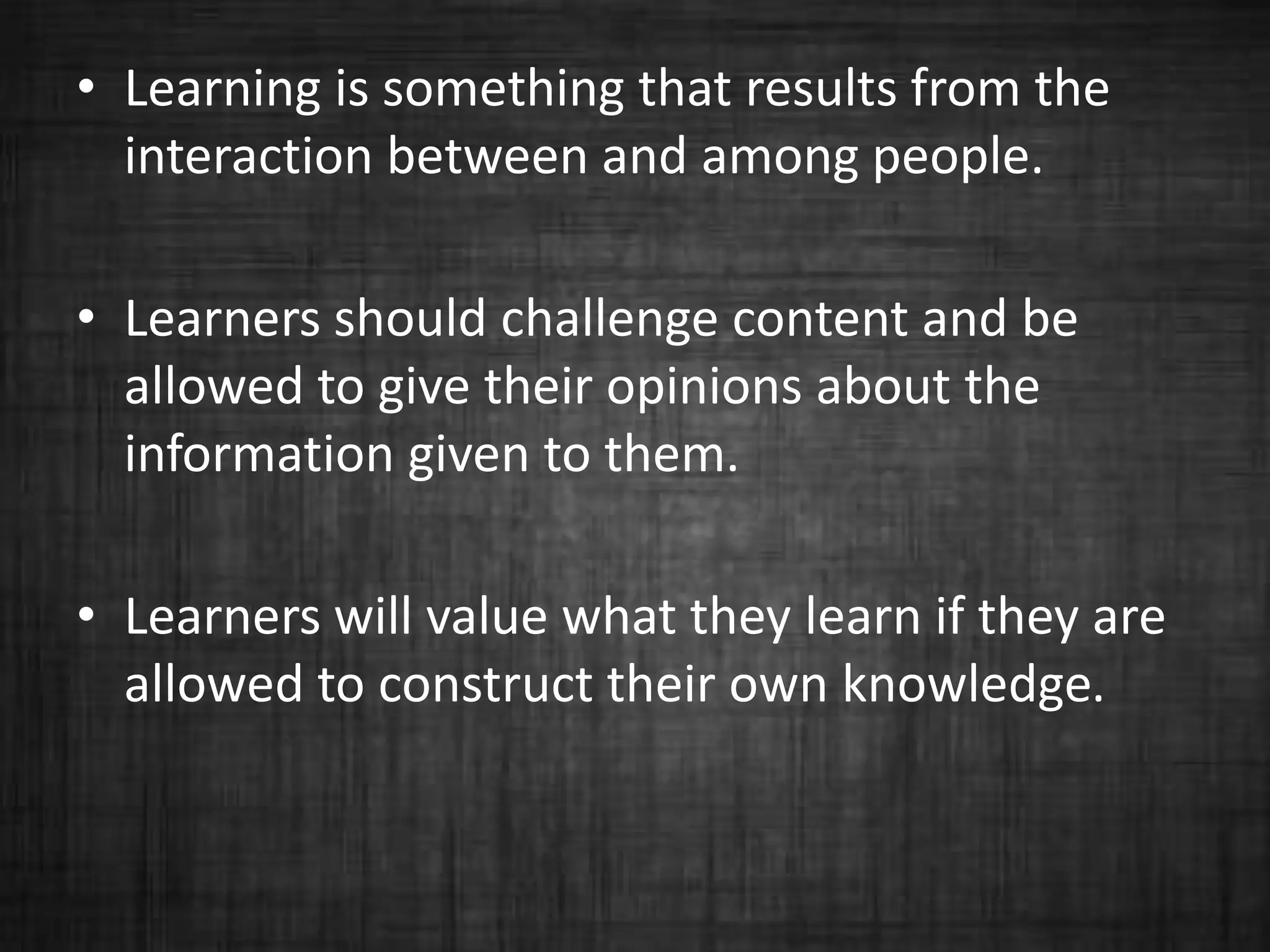 • Learning is something that results from the
interaction between and among people.
• Learners should challenge content and be
allowed to give their opinions about the
information given to them.
• Learners will value what they learn if they are
allowed to construct their own knowledge.
 