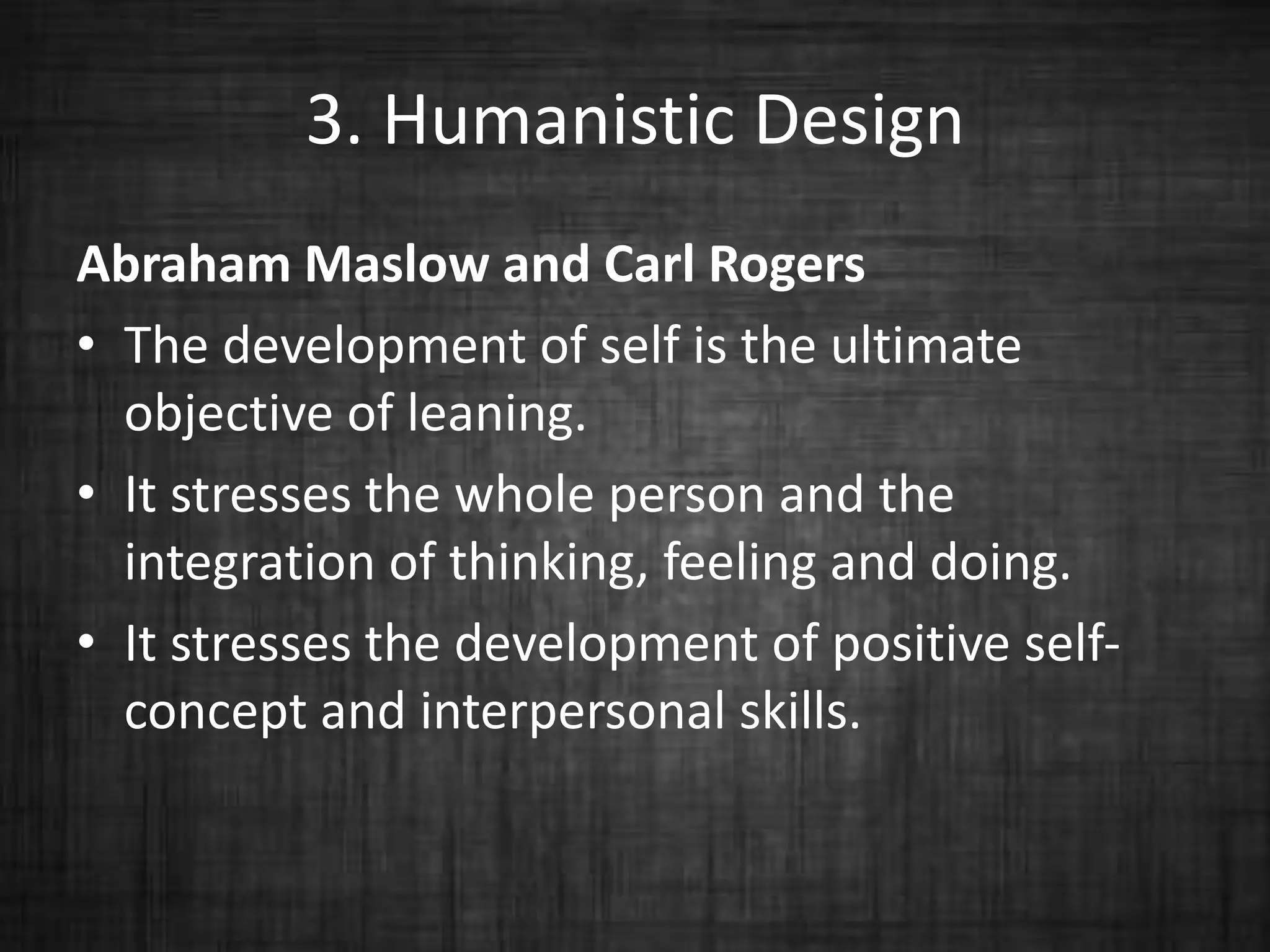 3. Humanistic Design
Abraham Maslow and Carl Rogers
• The development of self is the ultimate
objective of leaning.
• It stresses the whole person and the
integration of thinking, feeling and doing.
• It stresses the development of positive self-
concept and interpersonal skills.
 