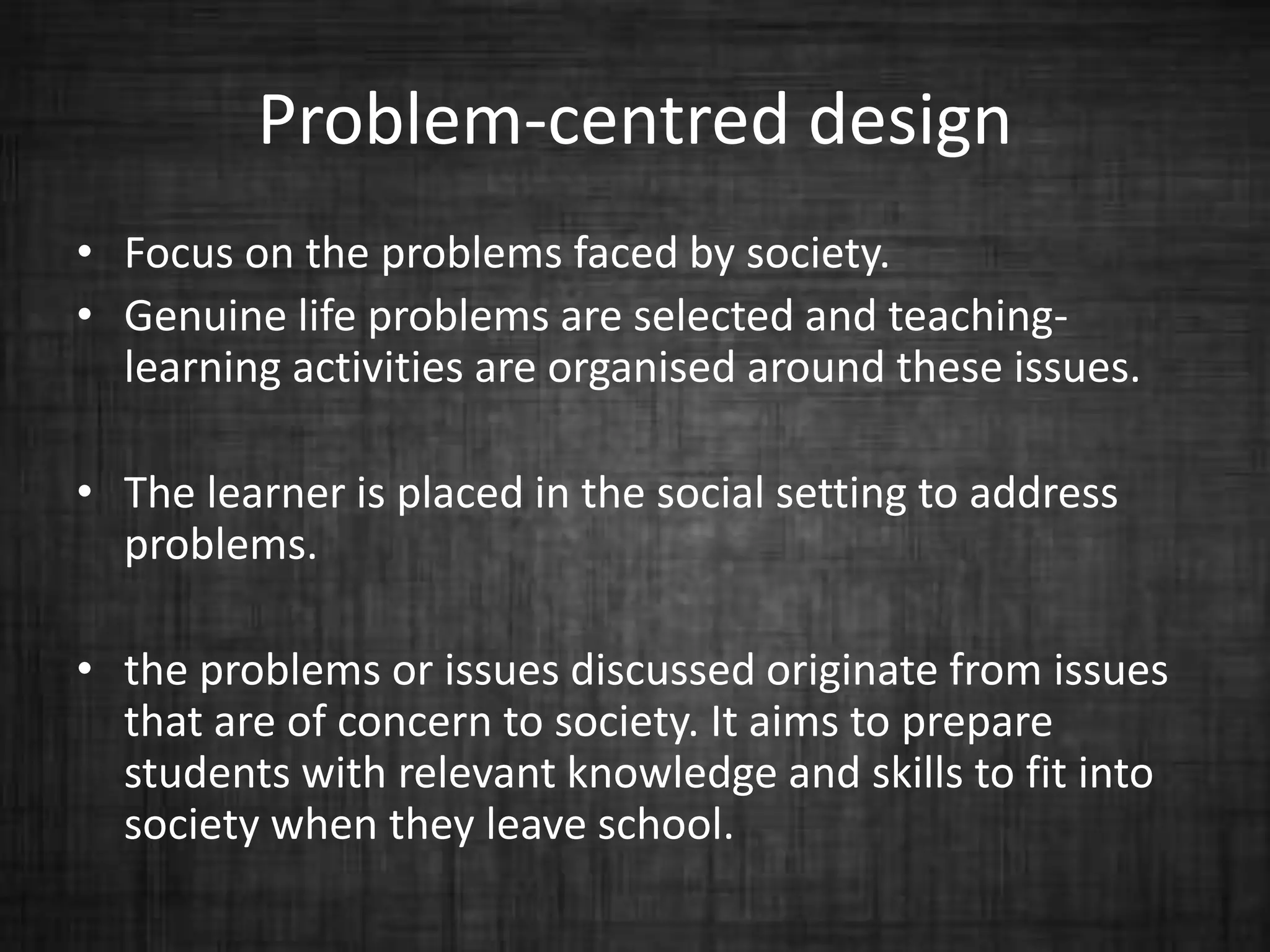 Problem-centred design
• Focus on the problems faced by society.
• Genuine life problems are selected and teaching-
learning activities are organised around these issues.
• The learner is placed in the social setting to address
problems.
• the problems or issues discussed originate from issues
that are of concern to society. It aims to prepare
students with relevant knowledge and skills to fit into
society when they leave school.
 