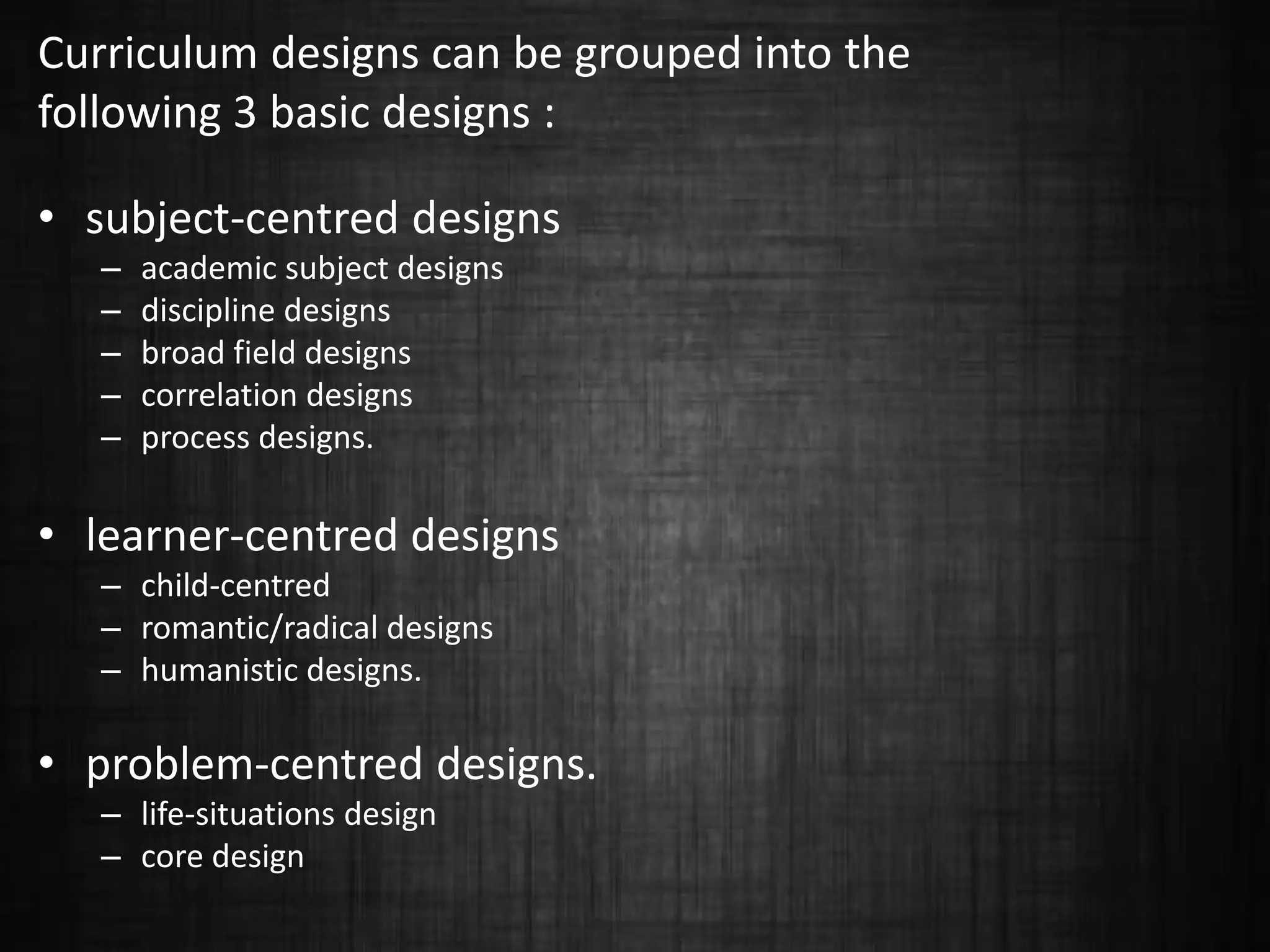 Curriculum designs can be grouped into the
following 3 basic designs :
• subject-centred designs
– academic subject designs
– discipline designs
– broad field designs
– correlation designs
– process designs.
• learner-centred designs
– child-centred
– romantic/radical designs
– humanistic designs.
• problem-centred designs.
– life-situations design
– core design
 