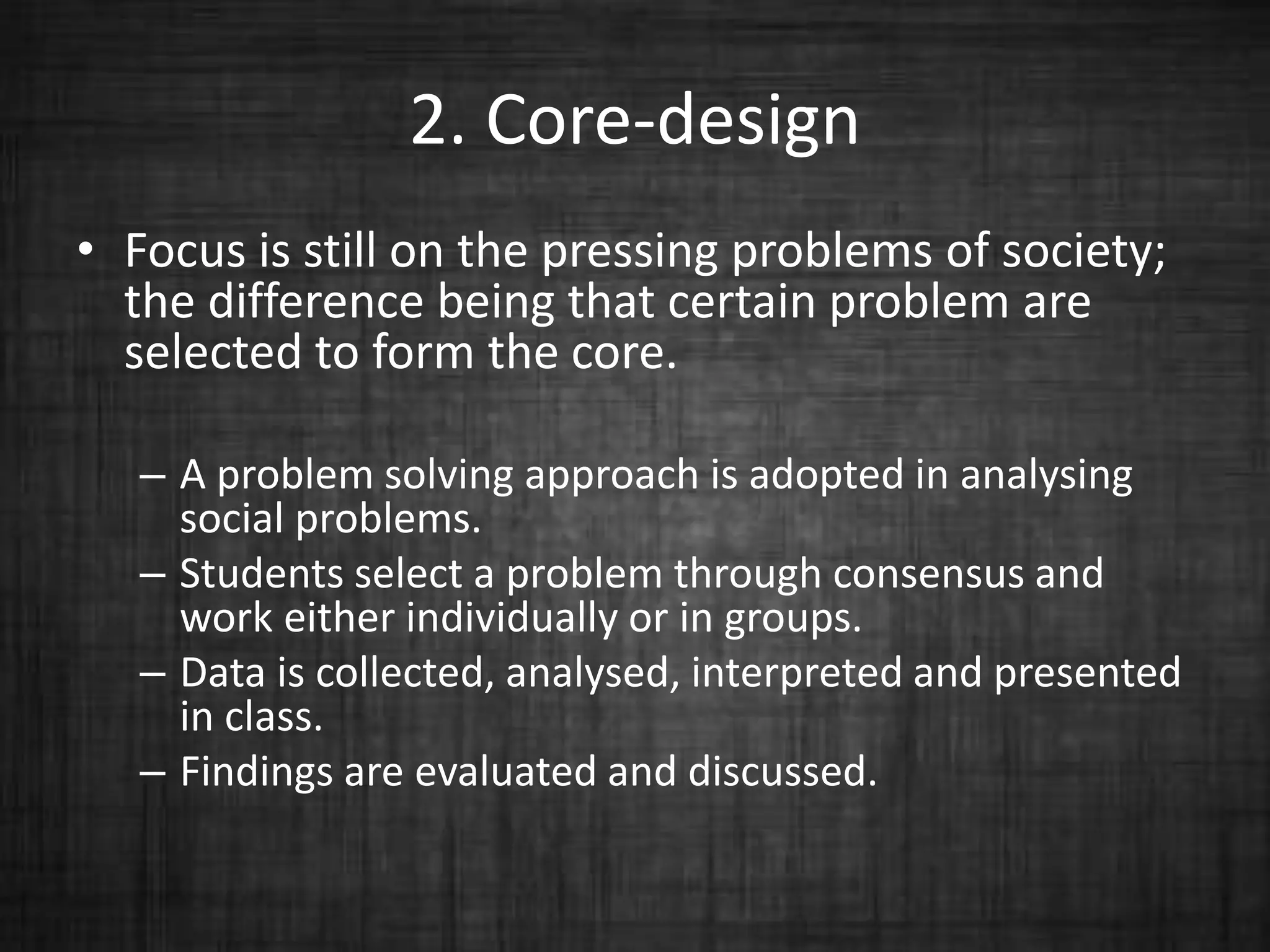 2. Core-design
• Focus is still on the pressing problems of society;
the difference being that certain problem are
selected to form the core.
– A problem solving approach is adopted in analysing
social problems.
– Students select a problem through consensus and
work either individually or in groups.
– Data is collected, analysed, interpreted and presented
in class.
– Findings are evaluated and discussed.
 