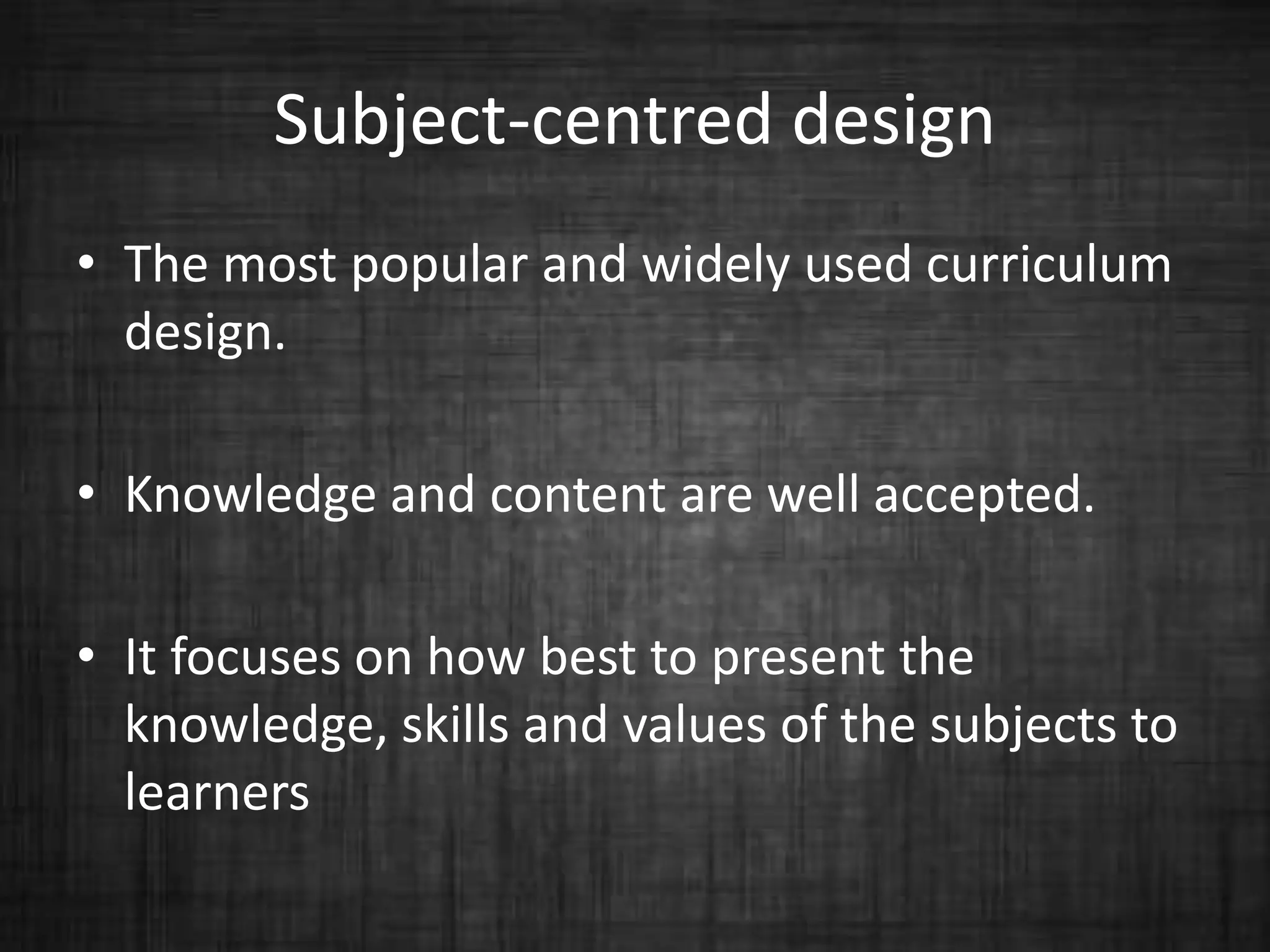 Subject-centred design
• The most popular and widely used curriculum
design.
• Knowledge and content are well accepted.
• It focuses on how best to present the
knowledge, skills and values of the subjects to
learners
 