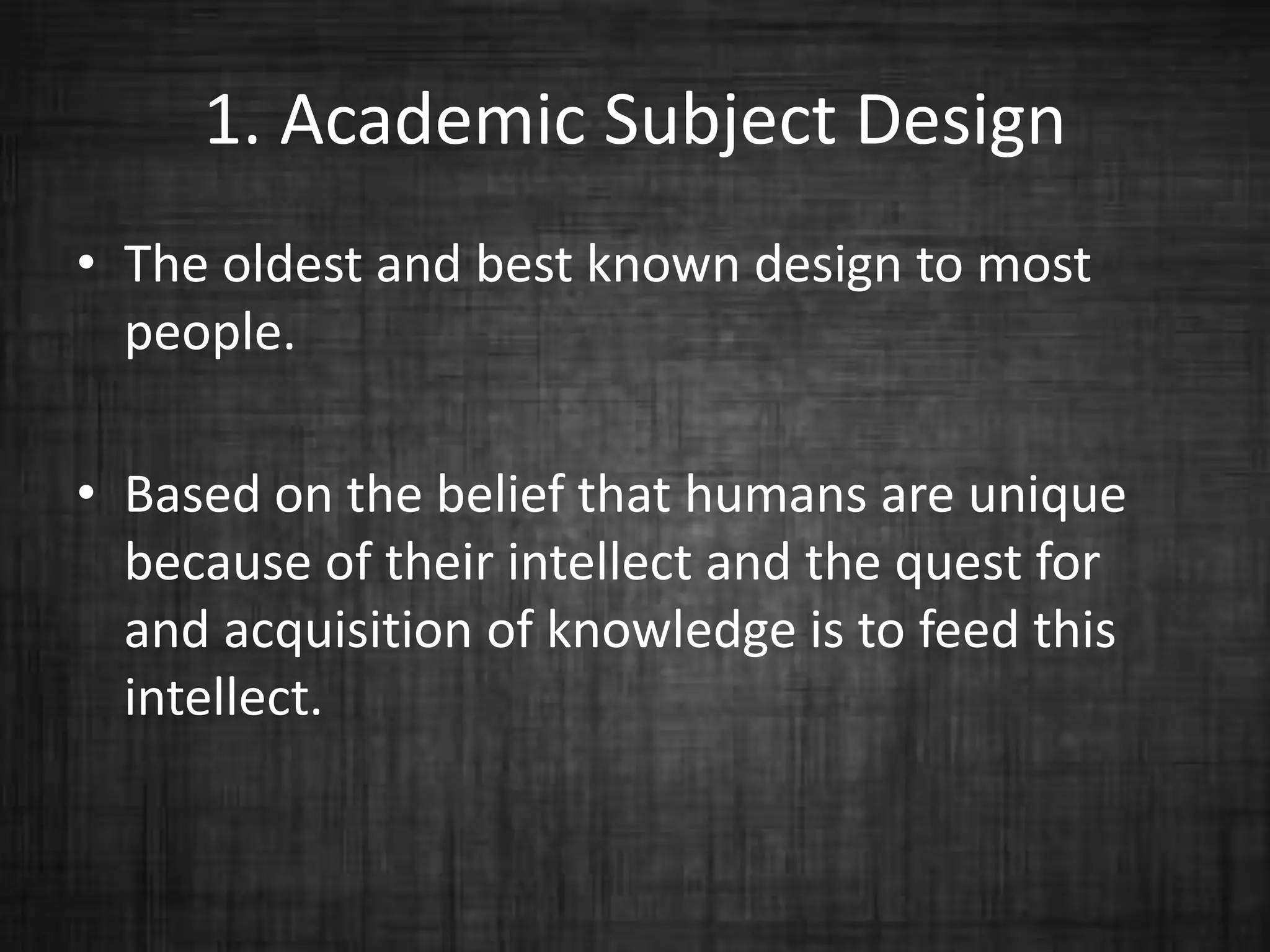 1. Academic Subject Design
• The oldest and best known design to most
people.
• Based on the belief that humans are unique
because of their intellect and the quest for
and acquisition of knowledge is to feed this
intellect.
 
