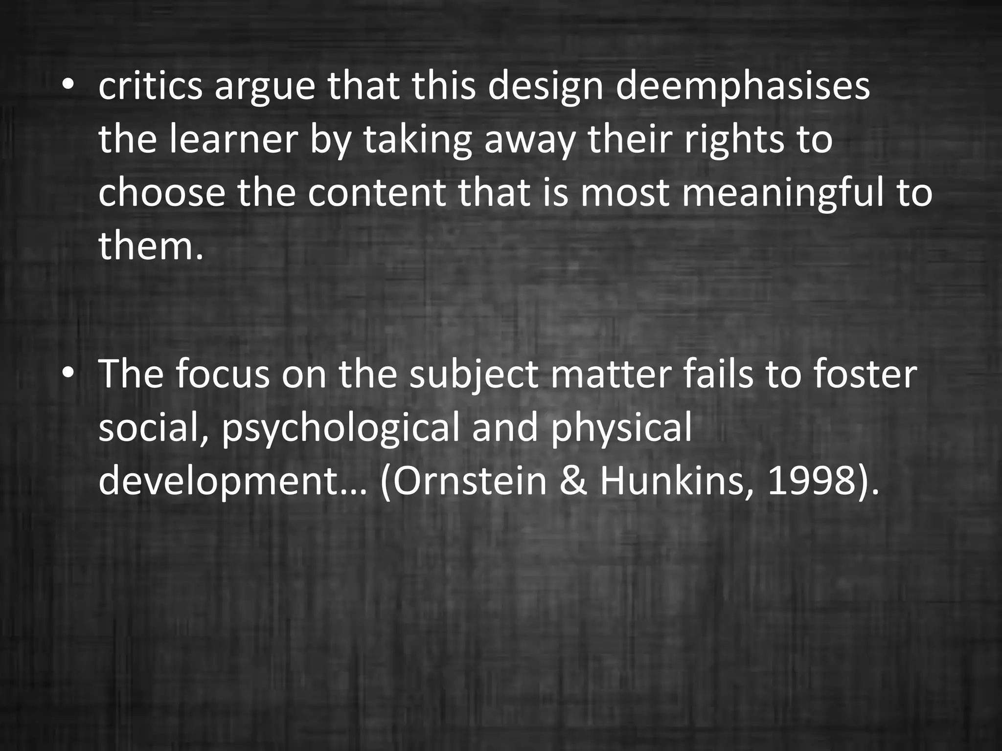 • critics argue that this design deemphasises
the learner by taking away their rights to
choose the content that is most meaningful to
them.
• The focus on the subject matter fails to foster
social, psychological and physical
development… (Ornstein & Hunkins, 1998).
 