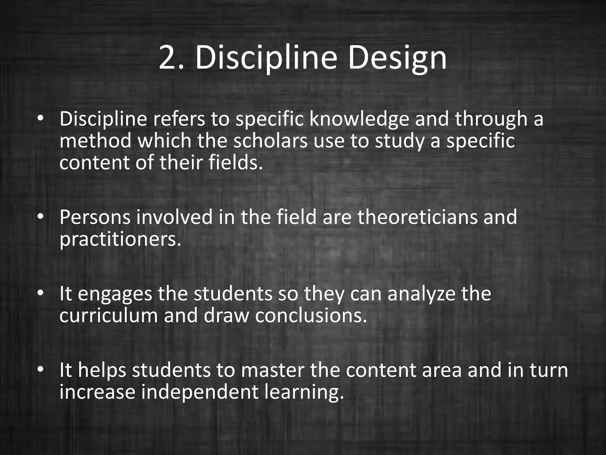2. Discipline Design
• Discipline refers to specific knowledge and through a
method which the scholars use to study a specific
content of their fields.
• Persons involved in the field are theoreticians and
practitioners.
• It engages the students so they can analyze the
curriculum and draw conclusions.
• It helps students to master the content area and in turn
increase independent learning.
 