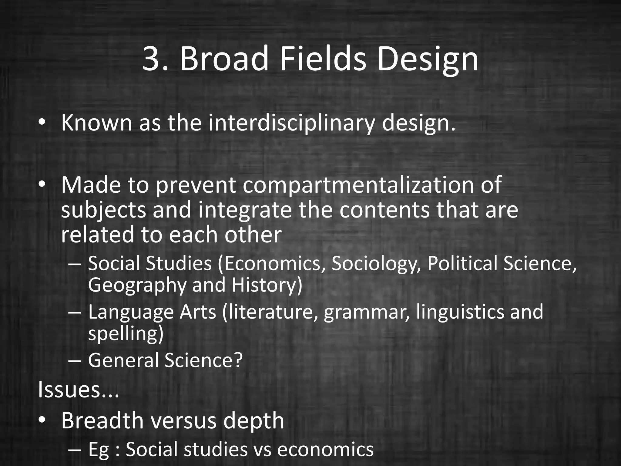 3. Broad Fields Design
• Known as the interdisciplinary design.
• Made to prevent compartmentalization of
subjects and integrate the contents that are
related to each other
– Social Studies (Economics, Sociology, Political Science,
Geography and History)
– Language Arts (literature, grammar, linguistics and
spelling)
– General Science?
Issues...
• Breadth versus depth
– Eg : Social studies vs economics
 