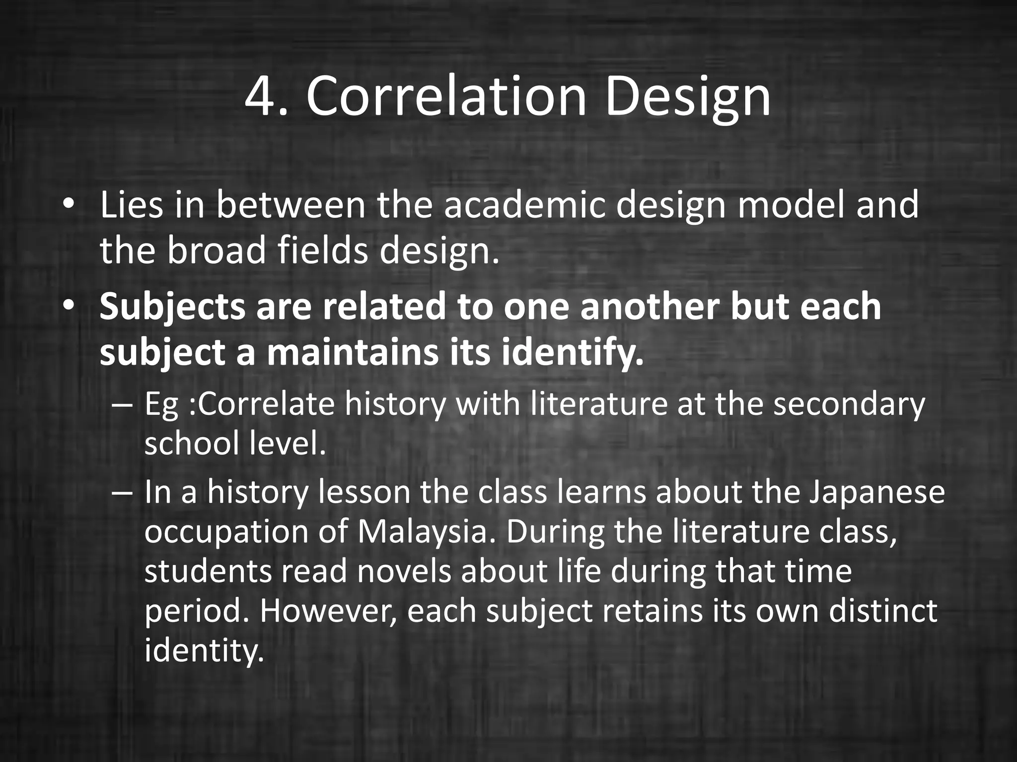 4. Correlation Design
• Lies in between the academic design model and
the broad fields design.
• Subjects are related to one another but each
subject a maintains its identify.
– Eg :Correlate history with literature at the secondary
school level.
– In a history lesson the class learns about the Japanese
occupation of Malaysia. During the literature class,
students read novels about life during that time
period. However, each subject retains its own distinct
identity.
 
