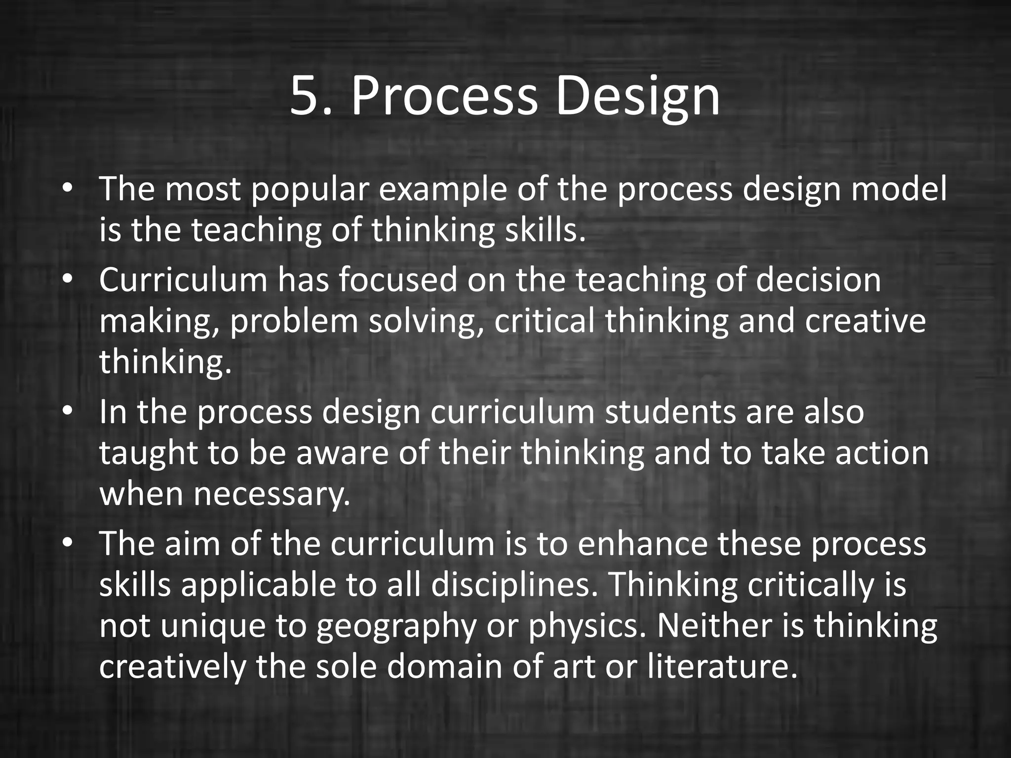 5. Process Design
• The most popular example of the process design model
is the teaching of thinking skills.
• Curriculum has focused on the teaching of decision
making, problem solving, critical thinking and creative
thinking.
• In the process design curriculum students are also
taught to be aware of their thinking and to take action
when necessary.
• The aim of the curriculum is to enhance these process
skills applicable to all disciplines. Thinking critically is
not unique to geography or physics. Neither is thinking
creatively the sole domain of art or literature.
 