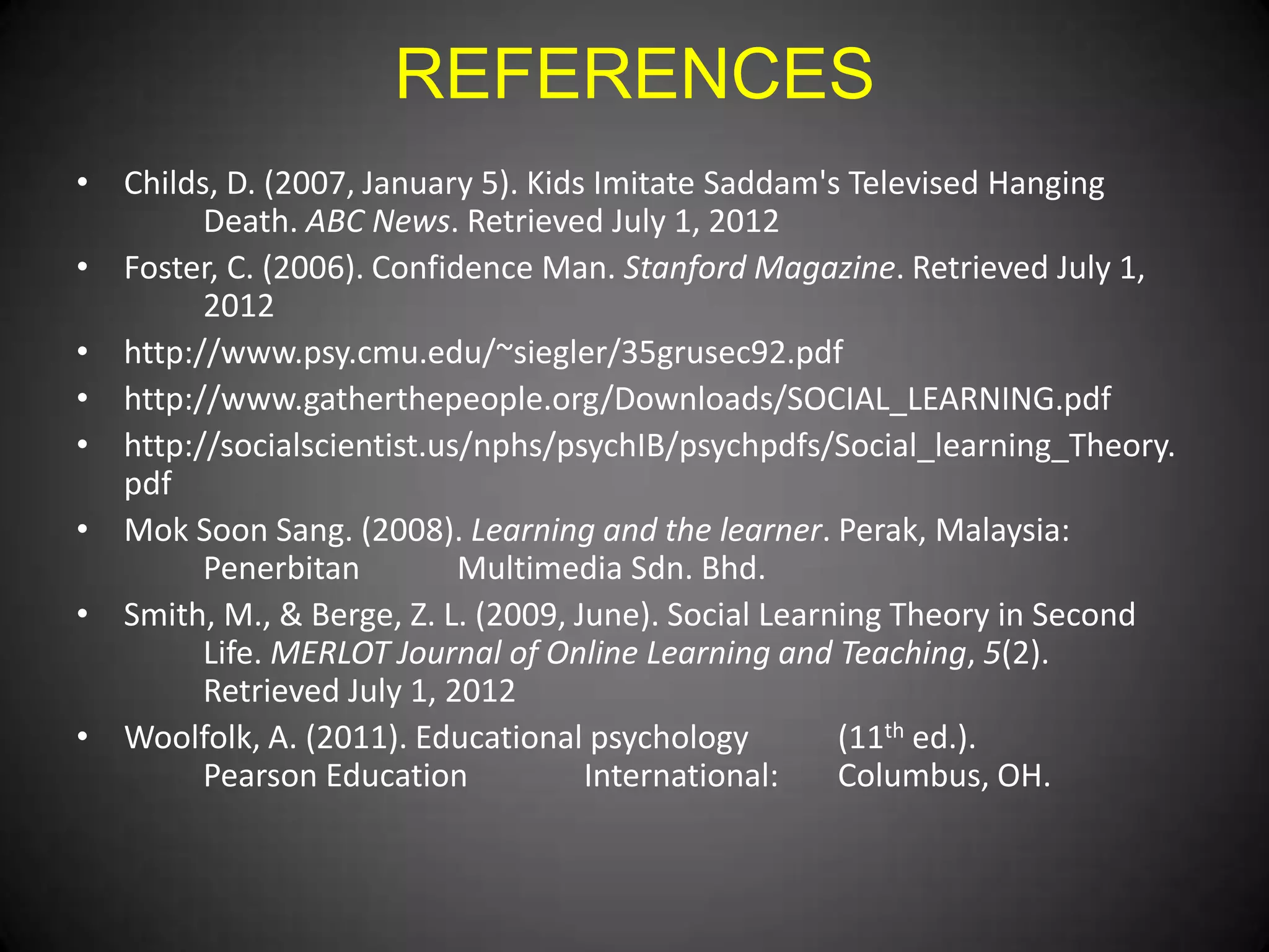 REFERENCES
• Childs, D. (2007, January 5). Kids Imitate Saddam's Televised Hanging
Death. ABC News. Retrieved July 1, 2012
• Foster, C. (2006). Confidence Man. Stanford Magazine. Retrieved July 1,
2012
• http://www.psy.cmu.edu/~siegler/35grusec92.pdf
• http://www.gatherthepeople.org/Downloads/SOCIAL_LEARNING.pdf
• http://socialscientist.us/nphs/psychIB/psychpdfs/Social_learning_Theory.
pdf
• Mok Soon Sang. (2008). Learning and the learner. Perak, Malaysia:
Penerbitan
Multimedia Sdn. Bhd.
• Smith, M., & Berge, Z. L. (2009, June). Social Learning Theory in Second
Life. MERLOT Journal of Online Learning and Teaching, 5(2).
Retrieved July 1, 2012
• Woolfolk, A. (2011). Educational psychology
(11th ed.).
Pearson Education
International:
Columbus, OH.

 