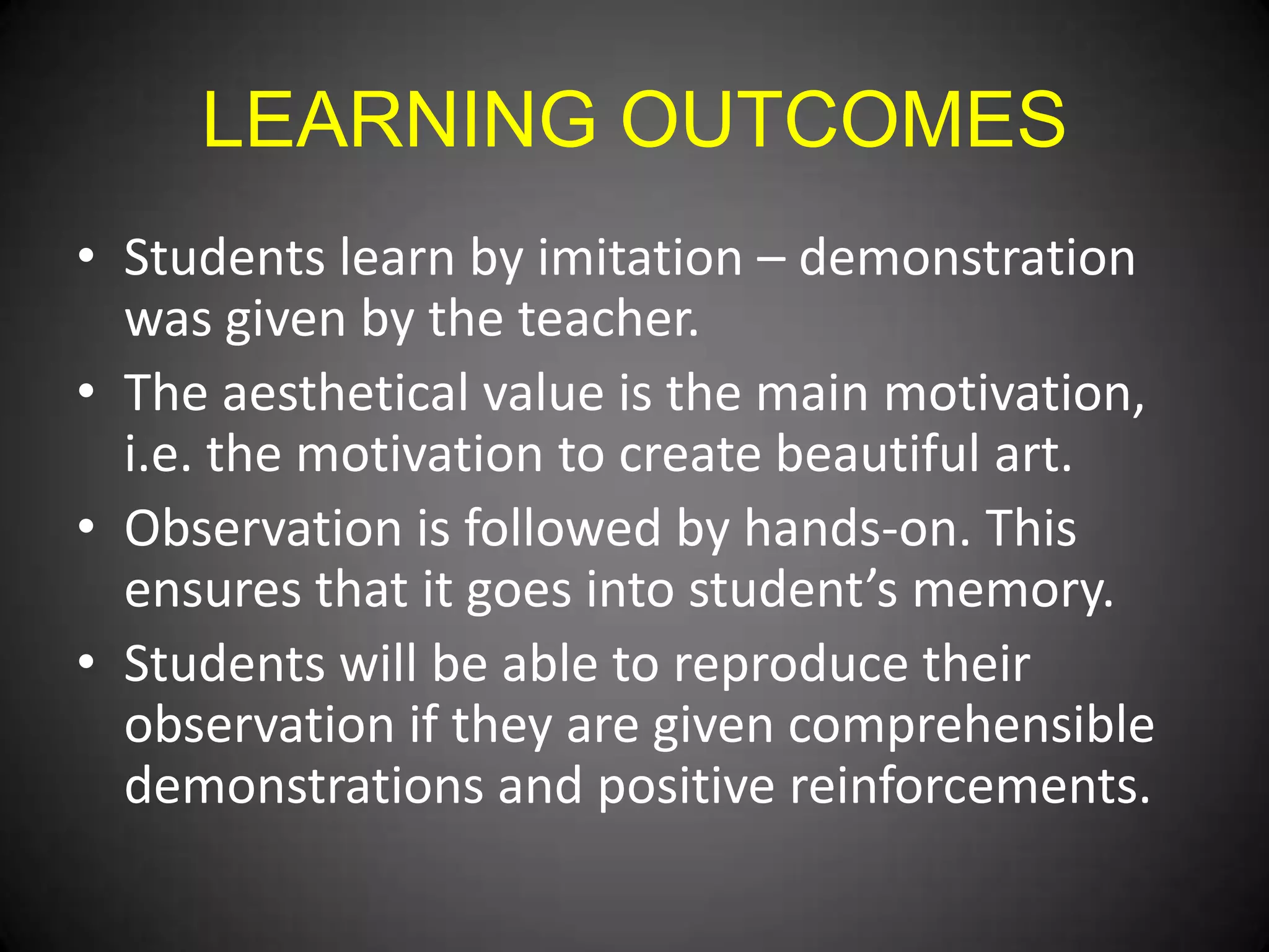 LEARNING OUTCOMES
• Students learn by imitation – demonstration
was given by the teacher.
• The aesthetical value is the main motivation,
i.e. the motivation to create beautiful art.
• Observation is followed by hands-on. This
ensures that it goes into student’s memory.
• Students will be able to reproduce their
observation if they are given comprehensible
demonstrations and positive reinforcements.

 
