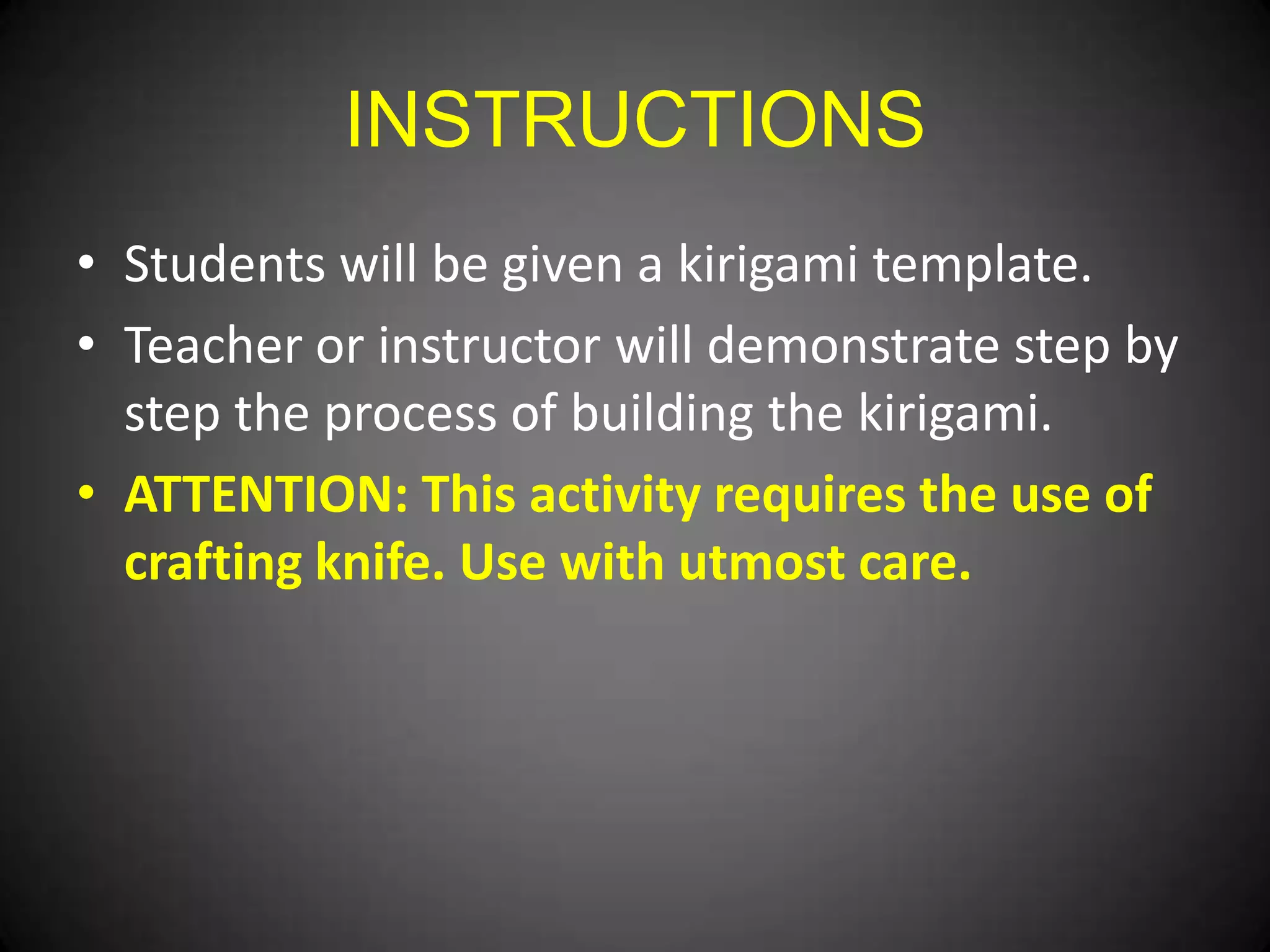 INSTRUCTIONS
• Students will be given a kirigami template.
• Teacher or instructor will demonstrate step by
step the process of building the kirigami.
• ATTENTION: This activity requires the use of
crafting knife. Use with utmost care.

 