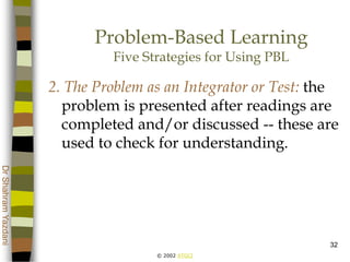 © 2002 ATGCI
DrShahramYazdani
32
Problem-Based Learning
Five Strategies for Using PBL
2. The Problem as an Integrator or Test: the
problem is presented after readings are
completed and/or discussed -- these are
used to check for understanding.
 