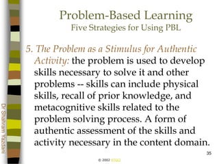 © 2002 ATGCI
DrShahramYazdani
35
Problem-Based Learning
Five Strategies for Using PBL
5. The Problem as a Stimulus for Authentic
Activity: the problem is used to develop
skills necessary to solve it and other
problems -- skills can include physical
skills, recall of prior knowledge, and
metacognitive skills related to the
problem solving process. A form of
authentic assessment of the skills and
activity necessary in the content domain.
 