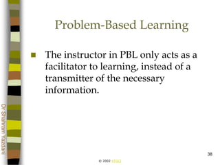 © 2002 ATGCI
DrShahramYazdani
38
Problem-Based Learning
 The instructor in PBL only acts as a
facilitator to learning, instead of a
transmitter of the necessary
information.
 