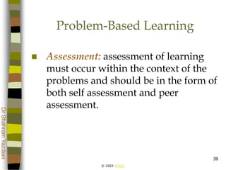© 2002 ATGCI
DrShahramYazdani
39
Problem-Based Learning
 Assessment: assessment of learning
must occur within the context of the
problems and should be in the form of
both self assessment and peer
assessment.
 