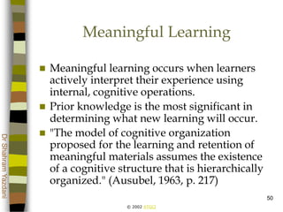 © 2002 ATGCI
DrShahramYazdani
50
Meaningful Learning
 Meaningful learning occurs when learners
actively interpret their experience using
internal, cognitive operations.
 Prior knowledge is the most significant in
determining what new learning will occur.
 "The model of cognitive organization
proposed for the learning and retention of
meaningful materials assumes the existence
of a cognitive structure that is hierarchically
organized." (Ausubel, 1963, p. 217)
 