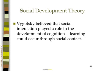 © 2002 ATGCI
DrShahramYazdani
56
Social Development Theory
 Vygotsky believed that social
interaction played a role in the
development of cognition -- learning
could occur through social contact.
 