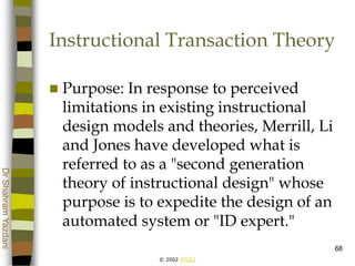 © 2002 ATGCI
DrShahramYazdani
68
Instructional Transaction Theory
 Purpose: In response to perceived
limitations in existing instructional
design models and theories, Merrill, Li
and Jones have developed what is
referred to as a "second generation
theory of instructional design" whose
purpose is to expedite the design of an
automated system or "ID expert."
 