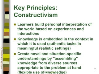 © 2002 ATGCI
DrShahramYazdani
7
Key Principles:
Constructivism
 Learners build personal interpretation of
the world based on experiences and
interactions
 Knowledge is embedded in the context in
which it is used (authentic tasks in
meaningful realistic settings)
 Create novel and situation-specific
understandings by "assembling"
knowledge from diverse sources
appropriate to the problem at hand
(flexible use of knowledge)
 