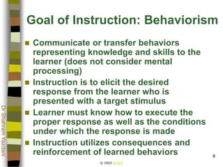 © 2002 ATGCI
DrShahramYazdani
8
Goal of Instruction: Behaviorism
 Communicate or transfer behaviors
representing knowledge and skills to the
learner (does not consider mental
processing)
 Instruction is to elicit the desired
response from the learner who is
presented with a target stimulus
 Learner must know how to execute the
proper response as well as the conditions
under which the response is made
 Instruction utilizes consequences and
reinforcement of learned behaviors
 